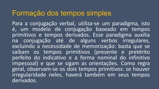 Formação dos tempos simples
Para a conjugação verbal, utiliza-se um paradigma, isto
é, um modelo de conjugação baseado em tempos
primitivos e tempos derivados. Esse paradigma auxilia
na conjugação até de alguns verbos irregulares,
excluindo a necessidade de memorização: basta que se
saibam os tempos primitivos (presente e pretérito
perfeito do indicativo e a forma nominal do infinitivo
impessoal) e que se sigam as orientações. Como regra
geral, observam-se os dois tempos primitivos: se houver
irregularidade neles, haverá também em seus tempos
derivados.
 