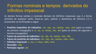 Formas nominais e tempos derivados do
infinitivo impessoal
As demais formas verbais e nominais derivam do infinitivo impessoal, que é a forma
primitiva de qualquer verbo. Deve-se, pois, subtrair a desinência de infinitivo (-r) e
acrescentar as terminações a seguir.
• Pretérito imperfeito do indicativo: -va, -vas, -va, -vamos, -veis, -vam (para os verbos
da primeira conjugação) e -a, -as, -a, -amos, -eis, -am (para os verbos da segunda e
terceira conjugações).
• Futuro do presente do indicativo: -rei, -rás, -rá, -remos, -reis, -rão.
• Futuro do pretérito do indicativo: -ria, -rias, -ria, -ríamos, -ríeis, -ríam.
• Infinitivo impessoal: -r, -res, -r, -rmos, -rdes, -rem.
• Gerúndio: -ndo
• Particípio regular: -do
 