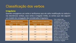 Classificação dos verbos
Irregulares
Quando conjugamos um verbo e verificamos que ele sofre modificação no radical e
nas desinências verbais, esse verbo é irregular. Então, os verbos que não seguem
um modelo de conjugação são considerados irregulares.
Com a leitura das
conjugações ao lado,
verificamos que o verbo no
presente sofreu alteração no
seu radical. portanto, ele é
irregular. Observe que, para
identificar se um verbo é
regular ou irregular, você
deverá conjugá-lo no
presente ou no pretérito
perfeito do indicativo. Se
seguir o modelo dos verbos,
ele será regular; se sofrer
alteração no radical ou na
desinência, irregular.
 