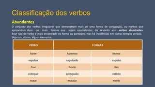Classificação dos verbos
Abundantes
O conjunto dos verbos irregulares que demonstram mais de uma forma de conjugação, ou melhor, que
apresentam duas ou mais formas que sejam equivalentes, diz respeito aos verbos abundantes.
Esse tipo de verbo é mais encontrado na forma do particípio, mas há incidências em outros tempos verbais.
Vejamos, abaixo, alguns exemplos.
 