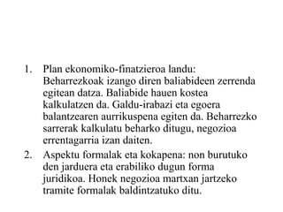 Plan ekonomiko-finatzieroa landu: Beharrezkoak izango diren baliabideen zerrenda egitean datza. Baliabide hauen kostea kalkulatzen da. Galdu-irabazi eta egoera balantzearen aurrikuspena egiten da. Beharrezko sarrerak kalkulatu beharko ditugu, negozioa errentagarria izan daiten. Aspektu formalak eta kokapena: non burutuko den jarduera eta erabiliko dugun forma juridikoa. Honek negozioa martxan jartzeko tramite formalak baldintzatuko ditu. 