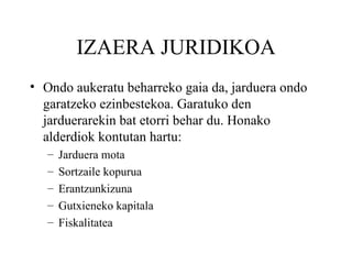 IZAERA JURIDIKOA Ondo aukeratu beharreko gaia da, jarduera ondo garatzeko ezinbestekoa. Garatuko den jarduerarekin bat etorri behar du. Honako alderdiok kontutan hartu: Jarduera mota Sortzaile kopurua Erantzunkizuna Gutxieneko kapitala Fiskalitatea 