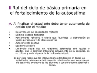 II   Rol del ciclo de b ásica primaria  en el fortalecimiento de la autoestima A . Al finalizar el estudiante debe tener autonomía de acción con el medio : Desarrollo de sus capacidades motrices  Dominio espacio-temporal Pensamiento reflexivo y crítico que favorezca la elaboración de juicios personales y de ideas creativas Autoconcepto positivo Equilibrio afectivo  Desarrollo social rico en relaciones personales con iguales y adultos, que le permitan integrarse activamente en su sociedad, en su cultura y en la riqueza de la multiculturalidad. Es por esta raz ón que l as intervenciones del docente en todas las actividades deben estar íntimamente relacionadas con los procesos de desarrollo evolutivo de los alumnos y con su entorno personal y social. 
