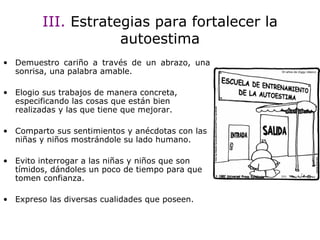 III.  Estrategias para fortalecer la autoestima Demuestro cariño a través de un abrazo, una sonrisa, una palabra amable. Elogio sus trabajos de manera concreta, especificando las cosas que están bien realizadas y las que tiene que mejorar. Comparto sus sentimientos y anécdotas con las niñas y niños mostrándole su lado humano. Evito interrogar a las niñas y niños que son tímidos, dándoles un poco de tiempo para que tomen confianza. Expreso las diversas cualidades que poseen. 
