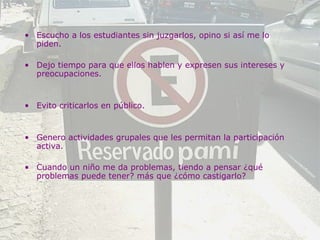 Escucho a los estudiantes sin juzgarlos, opino si así me lo piden. Dejo tiempo para que ellos hablen y expresen sus intereses y preocupaciones. Evito criticarlos en público. Genero actividades grupales que les permitan la participación activa.  Cuando un niño me da problemas, tiendo a pensar ¿qué problemas puede tener? más que ¿cómo castigarlo? 