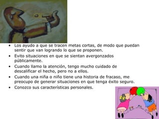 Los ayudo a que se tracen metas cortas, de modo que puedan sentir que van logrando lo que se proponen. Evito situaciones en que se sientan avergonzados públicamente. Cuando llamo la atención, tengo mucho cuidado de descalificar el hecho, pero no a ellos. Cuando una niña o niño tiene una historia de fracaso, me preocupo de generar situaciones en que tenga éxito seguro. Conozco sus características personales.  