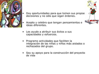 Doy oportunidades para que tomen sus propias decisiones y no sólo que sigan órdenes. Acepto y celebro que tengan pensamientos e ideas diferentes. Les ayudo a atribuir sus éxitos a sus capacidades y esfuerzos. Programo actividades que faciliten la integración de las niñas y niños más aislados o rechazados del grupo. Soy su apoyo para la construcci ón del proyecto de vida 
