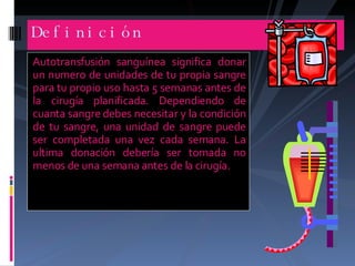 Autotransfusión sanguínea significa donar un numero de unidades de tu propia sangre para tu propio uso hasta 5 semanas antes de la cirugía planificada. Dependiendo de cuanta sangre debes necesitar y la condición de tu sangre, una unidad de sangre puede ser completada una vez cada semana. La ultima donación debería ser tomada no menos de una semana antes de la cirugía. Definición 