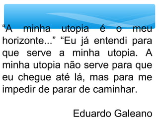 “A minha utopia é o meu
horizonte...” “Eu já entendi para
que serve a minha utopia. A
minha utopia não serve para que
eu chegue até lá, mas para me
impedir de parar de caminhar.
Eduardo Galeano
 