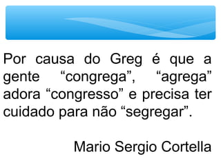 Por causa do Greg é que a
gente “congrega”, “agrega”
adora “congresso” e precisa ter
cuidado para não “segregar”.
Mario Sergio Cortella
 