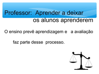 Professor: Aprender a deixar
os alunos aprenderem
O ensino prevê aprendizagem e a avaliação
faz parte desse processo.
 