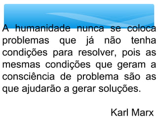 A humanidade nunca se coloca
problemas que já não tenha
condições para resolver, pois as
mesmas condições que geram a
consciência de problema são as
que ajudarão a gerar soluções.
Karl Marx
 
