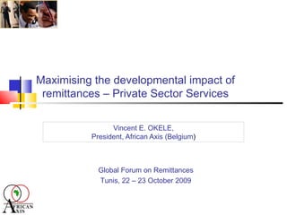 Maximising the developmental impact of remittances – Private Sector Services Vincent E. OKELE, President, African Axis (Belgium ) Global Forum on Remittances Tunis, 22 – 23 October 2009 