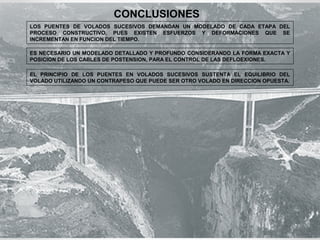 CONCLUSIONES 
LOS PUENTES DE VOLADOS SUCESIVOS DEMANDAN UN MODELADO DE CADA ETAPA DEL 
PROCESO CONSTRUCTIVO, PUES EXISTEN ESFUERZOS Y DEFORMACIONES QUE SE 
INCREMENTAN EN FUNCION DEL TIEMPO. 
ES NECESARIO UN MODELADO DETALLADO Y PROFUNDO CONSIDERANDO LA FORMA EXACTA Y 
POSICION DE LOS CABLES DE POSTENSION, PARA EL CONTROL DE LAS DEFLOEXIONES. 
EL PRINCIPIO DE LOS PUENTES EN VOLADOS SUCESIVOS SUSTENTA EL EQUILIBRIO DEL 
VOLADO UTILIZANDO UN CONTRAPESO QUE PUEDE SER OTRO VOLADO EN DIRECCION OPUESTA. 
 