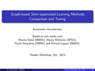 Graph-based Semi-supervised Learning Methods:
Comparison and Tuning
Konstantin Avrachenkov
Based on join works with
Marina Sokol (INRIA), Alexey Mishenin (SPSU),
Paulo Gon¸alves (INRIA) and Arnaud Legout (INRIA).
c

Yandex Workshop, Oct. 2013

K. Avrachenkov (INRIA)

Yandex Workshop, Oct. 2013

1 / 35

 