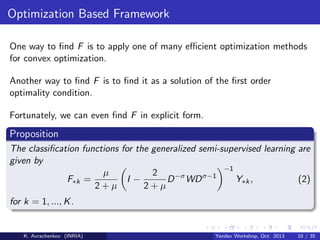 Optimization Based Framework
One way to ﬁnd F is to apply one of many eﬃcient optimization methods
for convex optimization.
Another way to ﬁnd F is to ﬁnd it as a solution of the ﬁrst order
optimality condition.
Fortunately, we can even ﬁnd F in explicit form.

Proposition
The classiﬁcation functions for the generalized semi-supervised learning are
given by
−1
µ
2
Y∗k ,
(2)
F∗k =
I−
D −σ WD σ−1
2+µ
2+µ
for k = 1, ..., K .

K. Avrachenkov (INRIA)

Yandex Workshop, Oct. 2013

10 / 35

 