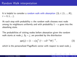 Random Walk interpretation

It is helpful to consider a random walk with absorption {St ∈ {1, ..., N},
t = 0, 1, ...}.
At each step with probability α the random walk chooses next node
among its neighbours uniformly and with probability 1 − α goes into the
absorbing state.
The probabilities of visiting nodes before absorption given the random
walk starts at node j, S0 = j, are provided by the distribution
ppr(j) = (1 − α)ejT I − αD −1 W

−1

,

(3)

which is the personalized PageRank vector with respect to seed node j.

K. Avrachenkov (INRIA)

Yandex Workshop, Oct. 2013

12 / 35

 