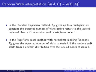 Random Walk interpretation (d(A, B) = d(B, A))

In the Standard Laplacian method, Fik gives up to a multiplicative
constant the expected number of visits before restart to the labeled
nodes of class k if the random walk starts from node i.
In the PageRank based method with normalized labeling functions,
Fik gives the expected number of visits to node i, if the random walk
starts from a uniform distribution over the labeled nodes of class k.

K. Avrachenkov (INRIA)

Yandex Workshop, Oct. 2013

13 / 35

 