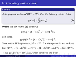 An interesting auxiliary result
Lemma
If the graph is undirected (W T = W ), then the following relation holds
pprj (i) =

dj
ppri (j).
di

(5)

Proof: We can rewrite (3) as follows
ppr(i) = (1 − α)eiT [D − αW ]−1 D,
and hence,
ppr(i)D −1 = (1 − α)eiT [D − αW ]−1 .
Since matrix W is symmetric, [D − αW ]−1 is also symmetric and we have
[ppr(i)D −1 ]j = (1−α)eiT [D −αW ]−1 ej = (1−α)ejT [D −αW ]−1 ei = [ppr(j)D −1 ]i .

Thus, pprj (i)/dj = ppri (j)/di , which completes the proof.
K. Avrachenkov (INRIA)

Yandex Workshop, Oct. 2013

17 / 35

 