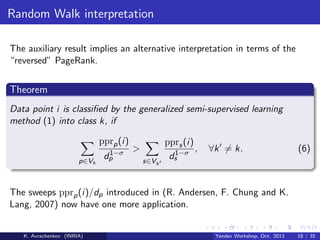 Random Walk interpretation
The auxiliary result implies an alternative interpretation in terms of the
“reversed” PageRank.

Theorem
Data point i is classiﬁed by the generalized semi-supervised learning
method (1) into class k, if
pprp (i)
p∈Vk

1−σ
dp

>
s∈Vk

pprs (i)
,
1−σ
ds

∀k = k.

(6)

The sweeps pprp (i)/dp introduced in (R. Andersen, F. Chung and K.
Lang, 2007) now have one more application.

K. Avrachenkov (INRIA)

Yandex Workshop, Oct. 2013

18 / 35

 