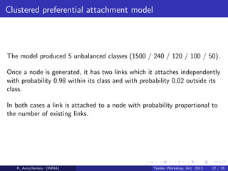 Clustered preferential attachment model

The model produced 5 unbalanced classes (1500 / 240 / 120 / 100 / 50).
Once a node is generated, it has two links which it attaches independently
with probability 0.98 within its class and with probability 0.02 outside its
class.
In both cases a link is attached to a node with probability proportional to
the number of existing links.

K. Avrachenkov (INRIA)

Yandex Workshop, Oct. 2013

22 / 35

 