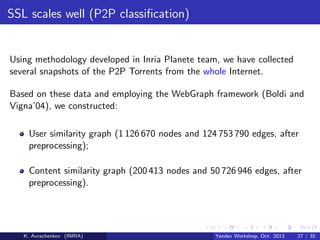 SSL scales well (P2P classiﬁcation)

Using methodology developed in Inria Planete team, we have collected
several snapshots of the P2P Torrents from the whole Internet.
Based on these data and employing the WebGraph framework (Boldi and
Vigna’04), we constructed:
User similarity graph (1 126 670 nodes and 124 753 790 edges, after
preprocessing);
Content similarity graph (200 413 nodes and 50 726 946 edges, after
preprocessing).

K. Avrachenkov (INRIA)

Yandex Workshop, Oct. 2013

27 / 35

 