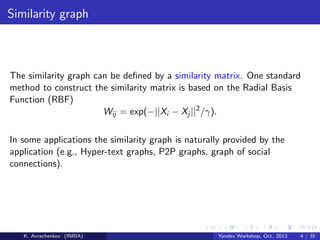 Similarity graph

The similarity graph can be deﬁned by a similarity matrix. One standard
method to construct the similarity matrix is based on the Radial Basis
Function (RBF)
Wij = exp(−||Xi − Xj ||2 /γ).
In some applications the similarity graph is naturally provided by the
application (e.g., Hyper-text graphs, P2P graphs, graph of social
connections).

K. Avrachenkov (INRIA)

Yandex Workshop, Oct. 2013

4 / 35

 