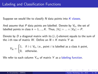 Labeling and Classiﬁcation Functions

Suppose we would like to classify N data points into K classes.
And assume that P data points are labelled. Denote by Vk , the set of
labelled points in class k = 1, ..., K . Thus, |V1 | + ... + |VK | = P.
Denote by D a diagonal matrix with its (i, i)-element equals to the sum of
the i-th row of matrix W . Deﬁne an N × K matrix Y as
Yik =

1, if i ∈ Vk , i.e., point i is labelled as a class k point,
0, otherwise.

We refer to each column Y∗k of matrix Y as a labeling function.

K. Avrachenkov (INRIA)

Yandex Workshop, Oct. 2013

5 / 35

 