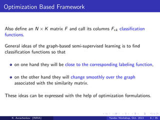 Optimization Based Framework

Also deﬁne an N × K matrix F and call its columns F∗k classiﬁcation
functions.
General ideas of the graph-based semi-supervised learning is to ﬁnd
classiﬁcation functions so that
on one hand they will be close to the corresponding labeling function,
on the other hand they will change smoothly over the graph
associated with the similarity matrix.
These ideas can be expressed with the help of optimization formulations.

K. Avrachenkov (INRIA)

Yandex Workshop, Oct. 2013

6 / 35

 