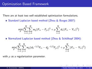 Optimization Based Framework
There are at least two well established optimization formulations.
Standard Laplacian based method (Zhou & Burges 2007):
N

N

min{
F

N

wij Fi∗ − Fj∗
i=1 j=1

2

dii Fi∗ − Yi∗ 2 }

+µ
i=1

Normalized Laplacian based method (Zhou & Sch¨lkopf 2004):
o
N
F

N

N

wij dii −1/2 Fi∗ − djj −1/2 Fj∗

min{
i=1 j=1

2

Fi∗ − Yi∗ 2 }

+µ
i=1

with µ as a regularization parameter.

K. Avrachenkov (INRIA)

Yandex Workshop, Oct. 2013

7 / 35

 