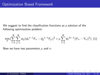 Optimization Based Framework

We suggest to ﬁnd the classiﬁcation functions as a solution of the
following optimization problem:
N
F

N

N

wij dii σ−1 Fi∗ − djj σ−1 Fj∗

min{
i=1 j=1

2

dii 2σ−1 Fi∗ − Yi∗ 2 } (1)

+µ
i=1

Now we have two parameters µ and σ.

K. Avrachenkov (INRIA)

Yandex Workshop, Oct. 2013

8 / 35

 