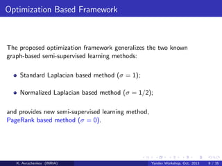 Optimization Based Framework

The proposed optimization framework generalizes the two known
graph-based semi-supervised learning methods:
Standard Laplacian based method (σ = 1);
Normalized Laplacian based method (σ = 1/2);
and provides new semi-supervised learning method,
PageRank based method (σ = 0).

K. Avrachenkov (INRIA)

Yandex Workshop, Oct. 2013

9 / 35

 