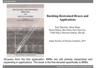 1
Chapter 1: Composition and history of Buckling‐restrained Braces
Buckling‐restrained Braces and Applications
1
Buckling-Restrained Braces and
Applications
Toru Takeuchi, Akira Wada,
Ryota Matsui, Ben Sitler, Pao-Chun Lin,
Fatih Sutcu, Hiroyasu Sakata, Zhe Qu
Japan Society of Seismic Isolation, 2017
30-years from the first application, BRBs are still actively researched and
expanding in applications. This book is the first devoted specifically to BRBs.
introduction
 