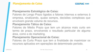 13/09/2023 Prof. Me. Dimas Francisco 10
Planejamento Estratégico de Caixa:
Fatores de Longo Prazo ligados a fatores internos e externos à
empresa, sinalizando, quase sempre, decisões complexas que
envolvem grande volume de recursos.
Planejamento Tático de Caixa:
Fatores de Médio Prazo que tem um alcance mais curto em
termo de prazo, envolvendo o resultado particular de alguma
área, como a de marketing.
Planejamento Operacional de Caixa:
Fatores de Curto Prazo que tem a finalidade de maximizar os
recursos aplicados em operações de determinado período.
Planejamento de Caixa
 