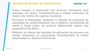 13/09/2023 Prof. Me. Dimas Francisco 11
Tomadas de decisões de investimentos
Dizem respeito à destinação dos recursos financeiros para
aplicação em ativos, considerando-se a relação adequada de
riscos e de retorno dos capitais investidos.
Envolvem a elaboração, avaliação e seleção de propostas de
aplicações de capital efetuadas com o objetivo, normalmente de
médio e longo prazo, de produzir determinado retorno aos
proprietários de ativos.
Refletem os efeitos das decisões de aplicações de recursos em
caráter temporário ou permanente. Correspondem às contas
classificadas no Balanço Patrimonial.
 