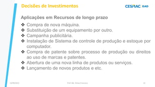 13/09/2023 Prof. Me. Dimas Francisco 12
Decisões de Investimentos
Aplicações em Recursos de longo prazo
❖ Compra de nova máquina.
❖ Substituição de um equipamento por outro.
❖ Campanha publicitária.
❖ Instalação de Sistema de controle de produção e estoque por
computador.
❖ Compra de patente sobre processo de produção ou direitos
ao uso de marcas e patentes.
❖ Abertura de uma nova linha de produtos ou serviços.
❖ Lançamento de novos produtos e etc.
 