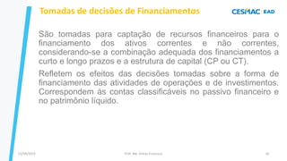 13/09/2023 Prof. Me. Dimas Francisco 16
São tomadas para captação de recursos financeiros para o
financiamento dos ativos correntes e não correntes,
considerando-se a combinação adequada dos financiamentos a
curto e longo prazos e a estrutura de capital (CP ou CT).
Refletem os efeitos das decisões tomadas sobre a forma de
financiamento das atividades de operações e de investimentos.
Correspondem às contas classificáveis no passivo financeiro e
no patrimônio líquido.
Tomadas de decisões de Financiamentos
 