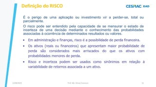 13/09/2023 Prof. Me. Dimas Francisco 22
É o perigo de uma aplicação ou investimento vir a perder-se, total ou
parcialmente.
O risco pode ser entendido pela capacidade de se mensurar o estado de
incerteza de uma decisão mediante o conhecimento das probabilidades
associadas à ocorrência de determinados resultados ou valores.
Definição do RISCO
 