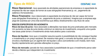 13/09/2023 Prof. Me. Dimas Francisco 23
Tipos de RISCO
Risco Operacional: risco associado às atividades operacionais da empresa e à capacidade da
empresa de não ser capaz de honrar as suas obrigações financeiras (p. ex., pagamento de
salários e fornecedores).
Risco Financeiro: risco relacionado à capacidade da empresa de não ser capaz de honrar
suas obrigações financeiras (p. ex., pagamento de juros a credores). Imagine que a empresa seja
pega de surpresa por uma crise econômica que afetou drasticamente o seu fluxo de caixa
RISCOS ESPECÍFICOS DO ACIONISTA
Risco da taxa de juros: risco associado a alterações nas taxas de juros praticadas pelo mercado.
Um aumento na taxa de juros tende a diminuir os retornos do investimento, enquanto uma queda
nas taxas pode tornar o investimento ainda mais atrativo para o acionista.
Risco de liquidez: risco que o investidor assume quanto à possibilidade de não conseguir liquidar
o investimento a um preço razoável. De maneira mais geral, o conceito de liquidez, para um ativo,
envolve a facilidade que um agente tem de liquidar o ativo (convertendo-o em moeda, bem mais
líquido) rapidamente sem grandes alterações no preço.
Risco de mercado: parcela de risco associada à possibilidade de que o investimento perca valor
devido a fatores que independem do investimento
 
