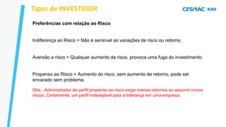 Preferências com relação ao Risco
Indiferença ao Risco = Não é sensível as variações de risco ou retorno.
Aversão a risco = Qualquer aumento de risco, provoca uma fuga do investimento.
Propenso ao Risco = Aumento do risco, sem aumento de retorno, pode ser
encarado sem problema.
Tipos de INVESTIDOR
Obs.: Administrador de perfil propenso ao risco exige menos retornos ao assumir novos
riscos. Certamente, um perfil indesejável para a liderança em uma empresa.
 
