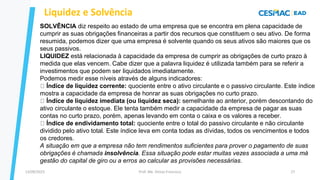 13/09/2023 Prof. Me. Dimas Francisco 27
SOLVÊNCIA diz respeito ao estado de uma empresa que se encontra em plena capacidade de
cumprir as suas obrigações financeiras a partir dos recursos que constituem o seu ativo. De forma
resumida, podemos dizer que uma empresa é solvente quando os seus ativos são maiores que os
seus passivos.
LIQUIDEZ está relacionada à capacidade da empresa de cumprir as obrigações de curto prazo à
medida que elas vencem. Cabe dizer que a palavra liquidez é utilizada também para se referir a
investimentos que podem ser liquidados imediatamente.
Podemos medir esse níveis através de alguns indicadores:
Índice de liquidez corrente: quociente entre o ativo circulante e o passivo circulante. Este índice
mostra a capacidade da empresa de honrar as suas obrigações no curto prazo.
Índice de liquidez imediata (ou liquidez seca): semelhante ao anterior, porém descontando do
ativo circulante o estoque. Ele tenta também medir a capacidade da empresa de pagar as suas
contas no curto prazo, porém, apenas levando em conta o caixa e os valores a receber.
Índice de endividamento total: quociente entre o total do passivo circulante e não circulante
dividido pelo ativo total. Este índice leva em conta todas as dívidas, todos os vencimentos e todos
os credores.
A situação em que a empresa não tem rendimentos suficientes para prover o pagamento de suas
obrigações é chamada insolvência. Essa situação pode estar muitas vezes associada a uma má
gestão do capital de giro ou a erros ao calcular as provisões necessárias.
Liquidez e Solvência
 
