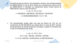 13/09/2023 Prof. Me. Dimas Francisco 35
• Exemplo de taxa de retorno: Um empreiteiro comprou uma retroescavadeira
por R$250.000,00 no ano de 2015. Neste ano o equipamento vale em torno
de R$260.000,00. A utilização do equipamento gerou receita líquida de
R$20.000,00. Qual é a taxa de retorno?
r = (C + P - Pt-1) + Pt-1
r = (20.000,00 + 260.000,00 - 250.000,00) + 250.000,00
r = 30.000,00/250.000,00 = 0,12 = 12%
• Um empreendedor deseja obter uma taxa de retorno de 12% em um
investimento de R$ 300.000,00 que deseja fazer no início de 2017. Quanto
ele deverá gerar de receita líquida para conseguir o objetivo? Considere que
o valor do investimento não mude.
r = (C + P - Pt-1) + Pt-1
0,12 = (C2 + 300.000 - 300.000) + 300.000
C = 0,12 x 300.000 = 36.000,00/ano ou R$3.000,00/mês
 
