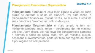 Planejamento Financeiro e Orçamentário
Prof. Me. Dimas Francisco
13/09/2023 37
Planejamento Financeiro está mais ligado à visão de curto
prazo de entrada e saída de dinheiro. Por esta razão, o
planejamento financeiro, muitas vezes, se resume a uma de
suas principais ferramentas: o fluxo de caixa.
Planejamento Orçamentário é mais amplo e tem um
horizonte temporal mais longo – geralmente de, no mínimo,
um ano. Além disso, ele não leva em consideração somente
a entrada e saída de caixa, mas, sim, as receitas, custos,
despesas e investimentos, pode ser feito por regime de caixa
e por regime de competência.
 