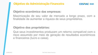 13/09/2023 Prof. Me. Dimas Francisco 5
Objetivo da Administração Financeira
Objetivo econômico das empresas:
Maximização de seu valor de mercado a longo prazo, com a
finalidade de aumentar a riqueza de seus proprietários.
Objetivo dos proprietários:
Que seus investimentos produzam um retorno compatível com o
risco assumido por meio de geração de resultados econômicos
e financeiros (lucro e caixa).
 