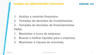13/09/2023 Prof. Me. Dimas Francisco 6
Funções do Administrador Financeiro
1. Análise e controle financeiro
2. Tomadas de decisões de investimentos
3. Tomadas de decisões de financiamentos
PARA
1. Maximizar o lucro da empresa;
2. Buscar a melhor liquidez para a empresa;
3. Maximizar a riqueza do acionista.
 