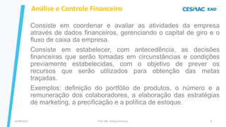 13/09/2023 Prof. Me. Dimas Francisco 9
Análise e Controle Financeiro
Consiste em coordenar e avaliar as atividades da empresa
através de dados financeiros, gerenciando o capital de giro e o
fluxo de caixa da empresa.
Consiste em estabelecer, com antecedência, as decisões
financeiras que serão tomadas em circunstâncias e condições
previamente estabelecidas, com o objetivo de prever os
recursos que serão utilizados para obtenção das metas
traçadas.
Exemplos: definição do portfólio de produtos, o número e a
remuneração dos colaboradores, a elaboração das estratégias
de marketing, a precificação e a política de estoque.
 