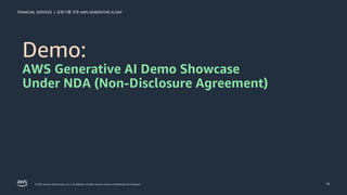 금융사를 위한 AWS GENERATIVE AI DAY
FINANCIAL SERVICES |
© 2023, Amazon Web Services, Inc. or its affiliates. All rights reserved. Amazon Confidential and Trademark. 16
Demo:
AWS Generative AI Demo Showcase
Under NDA (Non-Disclosure Agreement)
 