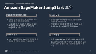 금융사를 위한 AWS GENERATIVE AI DAY
FINANCIAL SERVICES |
© 2023, Amazon Web Services, Inc. or its affiliates. All rights reserved. Amazon Confidential and Trademark. 27
• 인터넷 연결 없이 개인 및 보안 네트워크
링크를 통한 모든 트래픽 전송
• S3에 대한 모든 트래픽은 특정 IP와 같은
액세스를 추가로 제한하기 위해 VPC
endpoint 를 사용
컴퓨팅 및 네트워크 격리
인증 및 승인
• 전송중인(in-transit) 데이터 및 저장(at-rest)
데이터를 모두 암호화
• 저장 데이터 암호화를 위한 고객 관리형 KMS
Key(CMKs) 또는 AWS 관리형 KMS Key
데이터 보호
감사 가능성
• VPC Config 및 기본 IAM 실행 역할과 같은
구성을 승인된 사용자에 한해서 허용
• 모든 SageMaker API 호출은 CloudTrail 에 기록
• CloudWatch 이벤트를 사용하여 불법 활동과 같은
리소스 상태 변경에 대한 자동화된 응답 트리거
가능
Amazon SageMaker JumpStart 보안
 