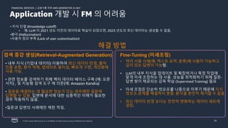 금융사를 위한 AWS GENERATIVE AI DAY
FINANCIAL SERVICES |
© 2023, Amazon Web Services, Inc. or its affiliates. All rights reserved. Amazon Confidential and Trademark. 34
• 지식 단절 (Knowledge cutoff)
• 예: LLM 이 2021 년도 이전의 데이터로 학습이 되었으면, 2023 년도의 최신 데이타는 생성할 수 없음.
•환각 (Hallucination)
•사용자 정의 부족 (Lack of user customization)
• 여러 사용 사례(예: 텍스트 요약, 분류)에 사용이 가능하고
깊이 있는 답변이 가능함.
• LLM의 내부 지식을 업데이트 및 확장하거나 특정 작업에
맞게 미세 조정하는 데 사용. 성능을 최적화하기 위해 질문-
답변 쌍이 제공되는 감독 학습 (Supervised Training) 필요
• 미세 조정은 단순히 컷오프를 나중으로 미루기 때문에 지식
컷오프 문제를 해결하지 못함. 환각을 완전히 제거할 수 없음
• 최신 데이터 반영 보다는 천천히 변화하는 데이터 세트에
권장.
Fine-Tuning (미세조정)
• 내부 지식 (기업내 데이터) 이용하여 최신 데이터 반영, 출처
인용 포함, 환각 억제, 업데이트 용이성, 빠르게 구현, 개인화에
사용 가능.
• 관련 정보를 검색하기 위해 벡터 데이터 베이스 구축 (예: 오픈
서치) , 및 지능형 검색 도구 에 의존(예: Amazon Kendra)
• 질문을 해결하는 데 필요한 정보가 있는 경우에만 질문에
답변할 수 있음. 답변에 문서에 대한 심층적인 이해가 필요한
경우 작동하지 않음.
•질문과 답변의 사례에만 제한 적임.
검색 증강 생성(Retrieval-Augmented Generation)
해결 방법
Application 개발 시 FM 의 어려움
 