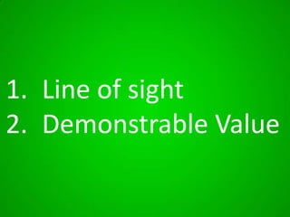 1. Line of sight
2. Demonstrable Value

 